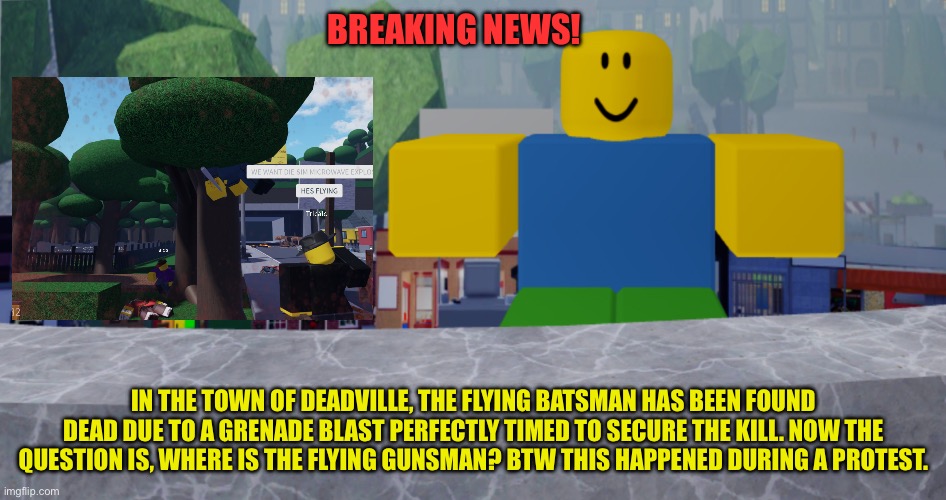 Flying batsman died? Robloxia news. | BREAKING NEWS! IN THE TOWN OF DEADVILLE, THE FLYING BATSMAN HAS BEEN FOUND DEAD DUE TO A GRENADE BLAST PERFECTLY TIMED TO SECURE THE KILL. NOW THE QUESTION IS, WHERE IS THE FLYING GUNSMAN? BTW THIS HAPPENED DURING A PROTEST. | image tagged in robloxia news | made w/ Imgflip meme maker