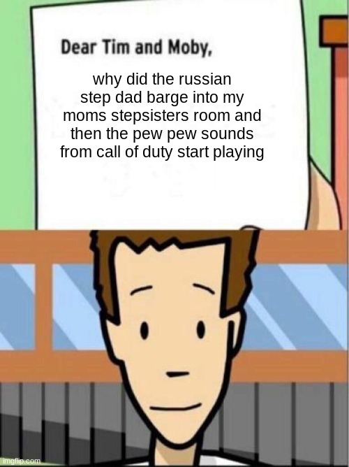 dear tim and moby, meme | why did the russian step dad barge into my moms stepsisters room and then the pew pew sounds from call of duty start playing | image tagged in dear tim and moby meme | made w/ Imgflip meme maker