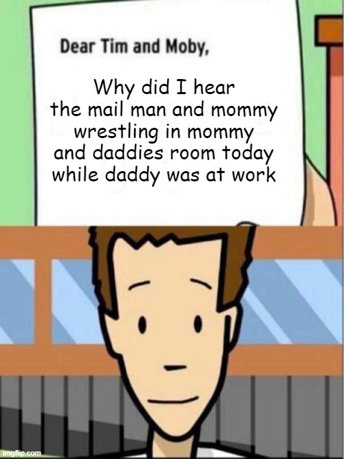 dear tim and moby, meme | Why did I hear the mail man and mommy wrestling in mommy and daddies room today while daddy was at work | image tagged in dear tim and moby meme | made w/ Imgflip meme maker
