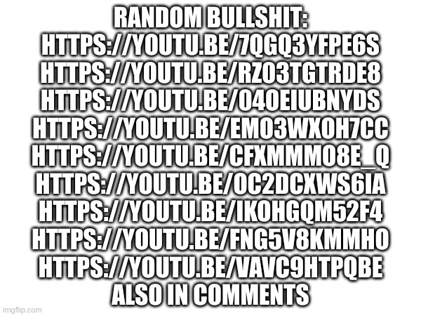 Random videos | RANDOM BULLSHIT:
HTTPS://YOUTU.BE/7QGQ3YFPE6S
HTTPS://YOUTU.BE/RZ03TGTRDE8
HTTPS://YOUTU.BE/04OEIUBNYDS
HTTPS://YOUTU.BE/EMO3WXOH7CC
HTTPS://YOUTU.BE/CFXMMMO8E_Q
HTTPS://YOUTU.BE/OC2DCXWS6IA
HTTPS://YOUTU.BE/IKOHGQM52F4
HTTPS://YOUTU.BE/FNG5V8KMMHO
HTTPS://YOUTU.BE/VAVC9HTPQBE
ALSO IN COMMENTS | image tagged in idk | made w/ Imgflip meme maker