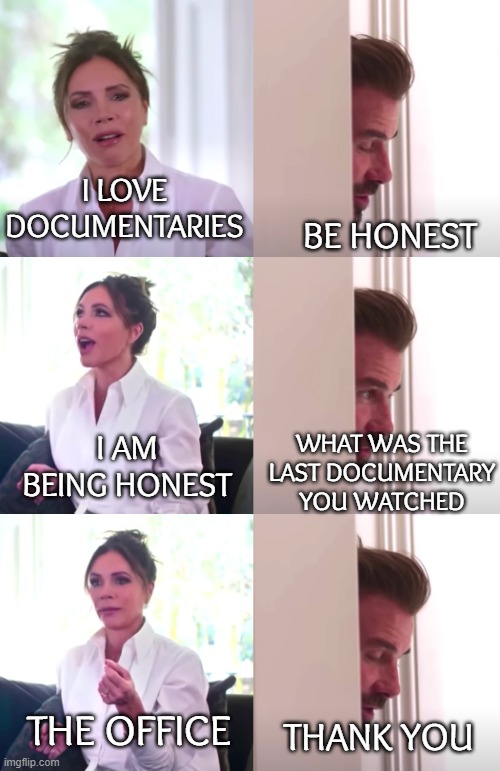 Beckham Documentary | I LOVE
DOCUMENTARIES; BE HONEST; I AM BEING HONEST; WHAT WAS THE
LAST DOCUMENTARY
YOU WATCHED; THE OFFICE; THANK YOU | image tagged in victoria david beckham be honest | made w/ Imgflip meme maker