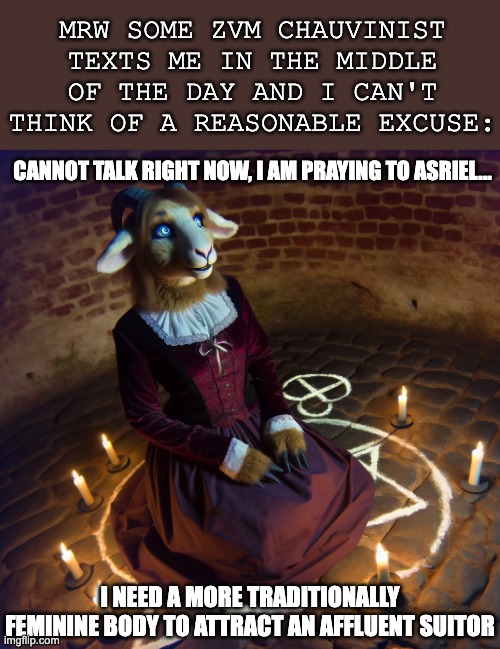 MRW SOME ZVM CHAUVINIST TEXTS ME IN THE MIDDLE OF THE DAY AND I CAN'T THINK OF A REASONABLE EXCUSE:; CANNOT TALK RIGHT NOW, I AM PRAYING TO ASRIEL... I NEED A MORE TRADITIONALLY FEMININE BODY TO ATTRACT AN AFFLUENT SUITOR | image tagged in asriel,goat,caprine girl,furry,religion,cult | made w/ Imgflip meme maker