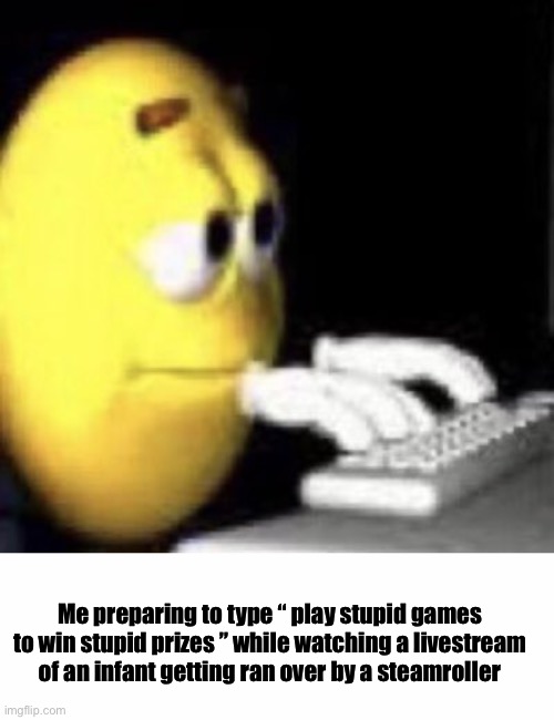 Me preparing to type “ play stupid games to win stupid prizes ” while watching a livestream of an infant getting ran over by a steamroller | image tagged in memes,funny,funny memes,gifs | made w/ Imgflip meme maker