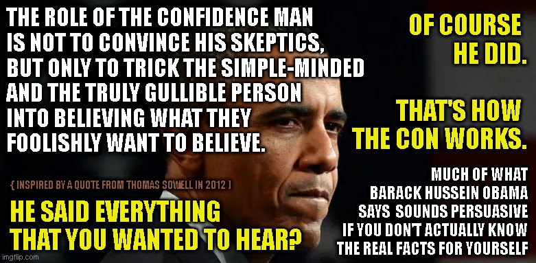THE ROLE OF THE CONFIDENCE MAN
IS NOT TO CONVINCE HIS SKEPTICS,
BUT ONLY TO TRICK THE SIMPLE-MINDED
AND THE TRULY GULLIBLE PERSON
INTO BELIEVING WHAT THEY
FOOLISHLY WANT TO BELIEVE. OF COURSE 
HE DID.
 
THAT'S HOW 
THE CON WORKS. MUCH OF WHAT
BARACK HUSSEIN OBAMA
SAYS  SOUNDS PERSUASIVE
IF YOU DON’T ACTUALLY KNOW
THE REAL FACTS FOR YOURSELF; { INSPIRED BY A QUOTE FROM THOMAS SOWELL IN 2012 ); HE SAID EVERYTHING
THAT YOU WANTED TO HEAR? | made w/ Imgflip meme maker