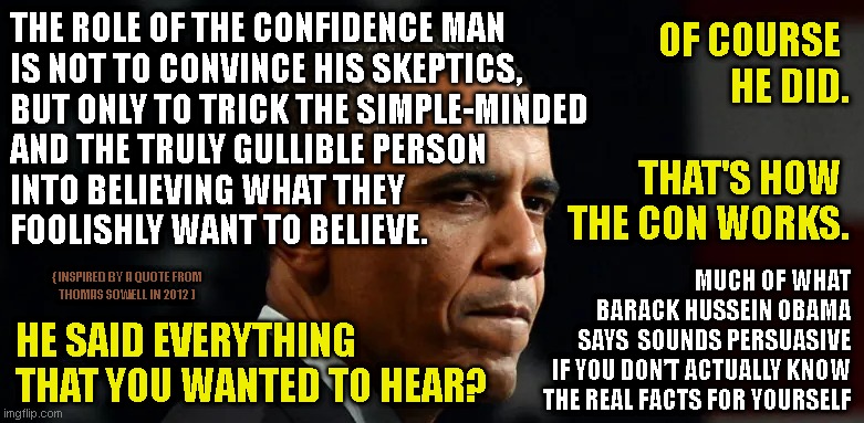 THE ROLE OF THE CONFIDENCE MAN
IS NOT TO CONVINCE HIS SKEPTICS,
BUT ONLY TO TRICK THE SIMPLE-MINDED
AND THE TRULY GULLIBLE PERSON
INTO BELIEVING WHAT THEY
FOOLISHLY WANT TO BELIEVE. OF COURSE 
HE DID.
 
THAT'S HOW 
THE CON WORKS. MUCH OF WHAT
BARACK HUSSEIN OBAMA
SAYS  SOUNDS PERSUASIVE
IF YOU DON’T ACTUALLY KNOW
THE REAL FACTS FOR YOURSELF; { INSPIRED BY A QUOTE FROM
THOMAS SOWELL IN 2012 ); HE SAID EVERYTHING
THAT YOU WANTED TO HEAR? | made w/ Imgflip meme maker