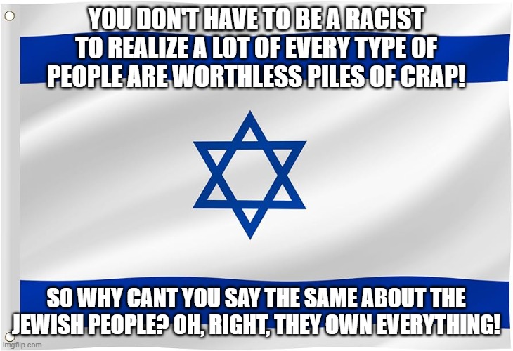 We are all equal under the law | YOU DON'T HAVE TO BE A RACIST
TO REALIZE A LOT OF EVERY TYPE OF
PEOPLE ARE WORTHLESS PILES OF CRAP! SO WHY CANT YOU SAY THE SAME ABOUT THE JEWISH PEOPLE? OH, RIGHT, THEY OWN EVERYTHING! | image tagged in jewish,israel,israel jews,not racist,equality,equal rights | made w/ Imgflip meme maker