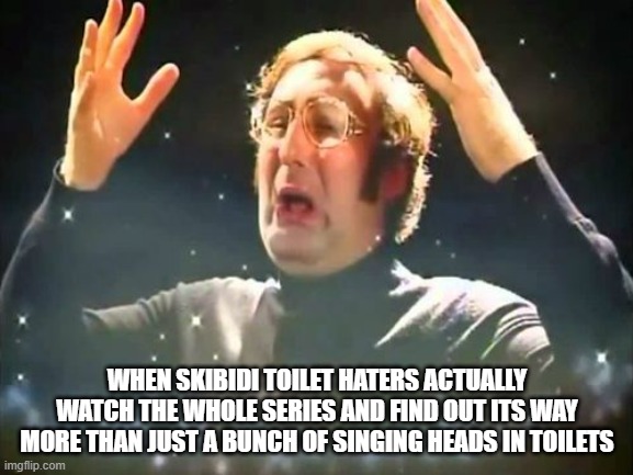 Skibidi toilet. Skibidi skibidi toilet. Skibidi toilet. Skibidi skibidi toilet | WHEN SKIBIDI TOILET HATERS ACTUALLY WATCH THE WHOLE SERIES AND FIND OUT ITS WAY MORE THAN JUST A BUNCH OF SINGING HEADS IN TOILETS | image tagged in mind blown,skibidi toilet | made w/ Imgflip meme maker