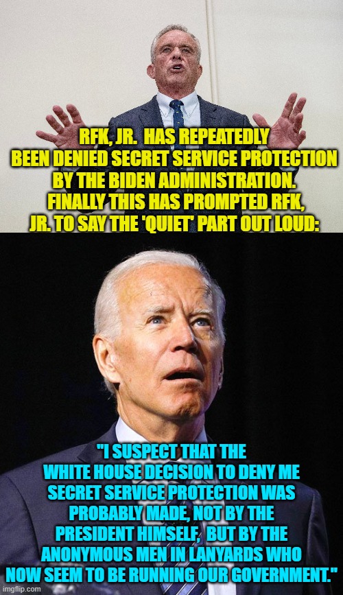 So iss Biden going to state that HE made the decision to set RFK,Jr. up for assassination? | RFK, JR.  HAS REPEATEDLY BEEN DENIED SECRET SERVICE PROTECTION BY THE BIDEN ADMINISTRATION.  FINALLY THIS HAS PROMPTED RFK, JR. TO SAY THE 'QUIET' PART OUT LOUD:; "I SUSPECT THAT THE WHITE HOUSE DECISION TO DENY ME SECRET SERVICE PROTECTION WAS PROBABLY MADE, NOT BY THE PRESIDENT HIMSELF,  BUT BY THE ANONYMOUS MEN IN LANYARDS WHO NOW SEEM TO BE RUNNING OUR GOVERNMENT." | image tagged in joe biden | made w/ Imgflip meme maker