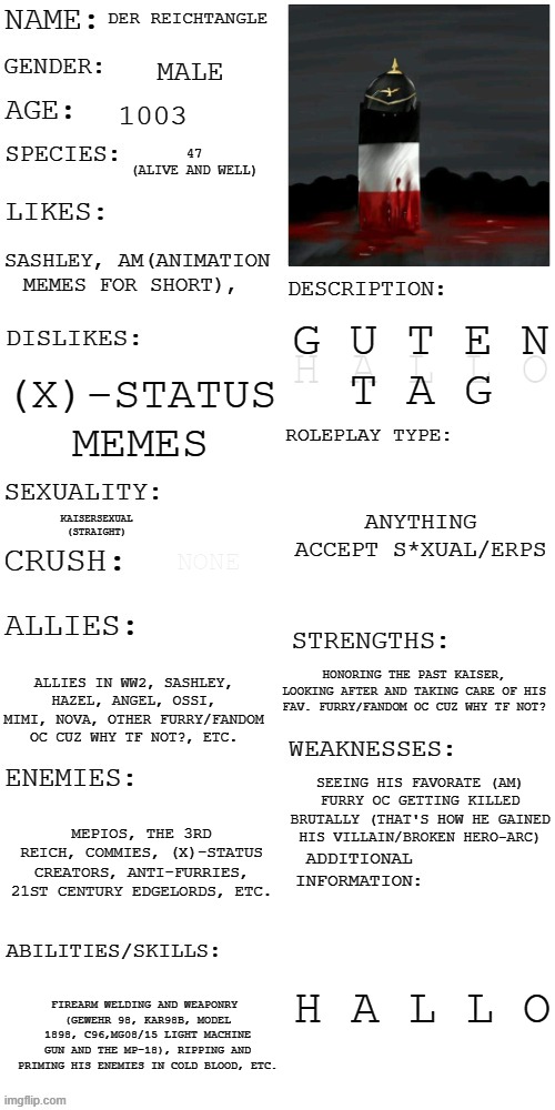 (Updated) Roleplay OC showcase | DER REICHTANGLE; MALE; 1003; 47
(ALIVE AND WELL); SASHLEY, AM(ANIMATION MEMES FOR SHORT), G U T E N
T A G; H A L L O; (X)-STATUS MEMES; ANYTHING
ACCEPT S*XUAL/ERPS; KAISERSEXUAL
(STRAIGHT); NONE; HONORING THE PAST KAISER, LOOKING AFTER AND TAKING CARE OF HIS FAV. FURRY/FANDOM OC CUZ WHY TF NOT? ALLIES IN WW2, SASHLEY, HAZEL, ANGEL, OSSI, MIMI, NOVA, OTHER FURRY/FANDOM OC CUZ WHY TF NOT?, ETC. SEEING HIS FAVORATE (AM) FURRY OC GETTING KILLED BRUTALLY (THAT'S HOW HE GAINED HIS VILLAIN/BROKEN HERO-ARC); MEPIOS, THE 3RD REICH, COMMIES, (X)-STATUS CREATORS, ANTI-FURRIES, 21ST CENTURY EDGELORDS, ETC. H A L L O; FIREARM WELDING AND WEAPONRY 
(GEWEHR 98, KAR98B, MODEL 1898, C96,MG08/15 LIGHT MACHINE GUN AND THE MP-18), RIPPING AND PRIMING HIS ENEMIES IN COLD BLOOD, ETC. | image tagged in updated roleplay oc showcase,countryballs,polandballs,ww1 | made w/ Imgflip meme maker