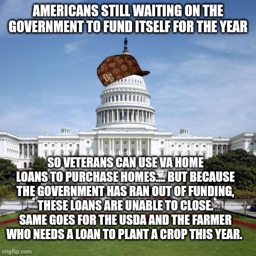 Scumbag Government | AMERICANS STILL WAITING ON THE GOVERNMENT TO FUND ITSELF FOR THE YEAR; SO VETERANS CAN USE VA HOME LOANS TO PURCHASE HOMES.... BUT BECAUSE THE GOVERNMENT HAS RAN OUT OF FUNDING, THESE LOANS ARE UNABLE TO CLOSE. SAME GOES FOR THE USDA AND THE FARMER WHO NEEDS A LOAN TO PLANT A CROP THIS YEAR. | image tagged in scumbag government | made w/ Imgflip meme maker
