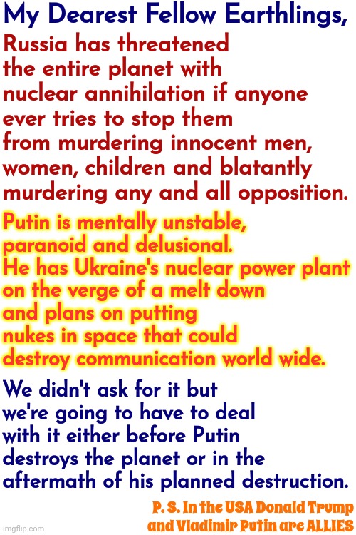 Historically, When We Lift Toxic Egos Up They Become Detrimental To All Life On Earth.  Putin Has Us ALL In A Precarious Pickle | My Dearest Fellow Earthlings, Russia has threatened the entire planet with nuclear annihilation if anyone ever tries to stop them from murdering innocent men, women, children and blatantly murdering any and all opposition. Putin is mentally unstable, 
paranoid and delusional.

He has Ukraine's nuclear power plant on the verge of a melt down and plans on putting nukes in space that could destroy communication world wide. We didn't ask for it but we're going to have to deal with it either before Putin destroys the planet or in the aftermath of his planned destruction. P. S. In the USA Donald Trump
and Vladimir Putin are ALLIES | image tagged in toxic masculinity,malignant narcissism,vladimir putin,world domination,memes,world politics | made w/ Imgflip meme maker