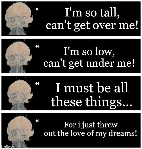 LJ sings that one Weezer song | I'm so tall, can't get over me! I'm so low, can't get under me! I must be all these things... For i just threw out the love of my dreams! | image tagged in 4 undertale textboxes | made w/ Imgflip meme maker