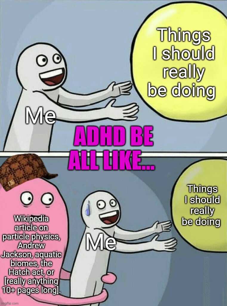 ADHD | Things
I should
really
be doing; Me; ADHD BE ALL LIKE... Things I should really be doing; Wikipedia article on particle physics, Andrew Jackson, aquatic biomes, the Hatch act, or [really anything 10+ pages long]. Me | image tagged in memes,running away balloon,adhd,it do be like that,wikipedia,kryptonite | made w/ Imgflip meme maker