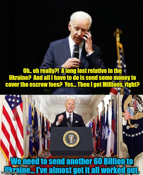 Oh.. oh really?!  A long lost relative in the Ukraine?  And all I have to do is send some money to cover the escrow fees?  Yes... Then I get Millions, right? We need to send another 60 Billion to Ukraine... I've almost got it all worked out. | image tagged in joe biden on the phone,joe biden speech | made w/ Imgflip meme maker