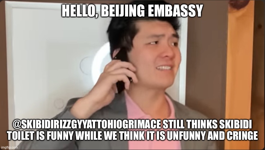 Steven He calls the Beijing embassy | HELLO, BEIJING EMBASSY; @SKIBIDIRIZZGYYATTOHIOGRIMACE STILL THINKS SKIBIDI TOILET IS FUNNY WHILE WE THINK IT IS UNFUNNY AND CRINGE | image tagged in steven he calls the beijing embassy,skibidi toilet,skibidirizzgyyattohiogrimace,cringe,unfunny | made w/ Imgflip meme maker