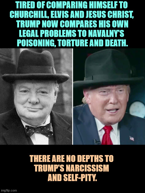TIRED OF COMPARING HIMSELF TO 
CHURCHILL, ELVIS AND JESUS CHRIST, 
TRUMP NOW COMPARES HIS OWN
LEGAL PROBLEMS TO NAVALNY'S 
POISONING, TORTURE AND DEATH. THERE ARE NO DEPTHS TO 
TRUMP'S NARCISSISM 
AND SELF-PITY. | image tagged in trump,narcissism,malignant narcissism,selfish | made w/ Imgflip meme maker