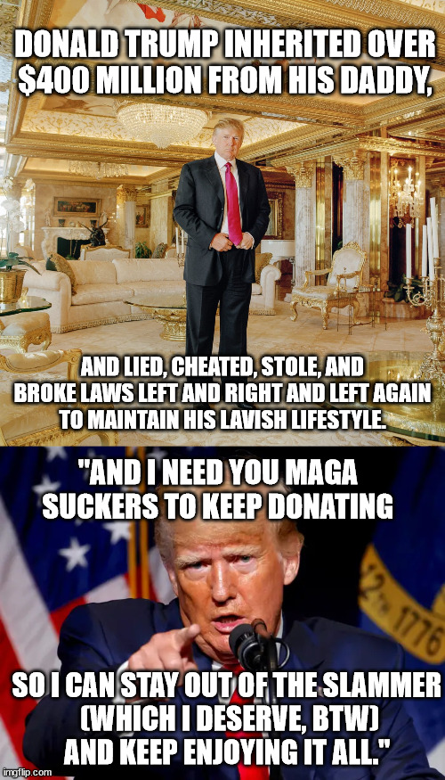 Don the Con wants your beer money. | DONALD TRUMP INHERITED OVER $400 MILLION FROM HIS DADDY, AND LIED, CHEATED, STOLE, AND BROKE LAWS LEFT AND RIGHT AND LEFT AGAIN
TO MAINTAIN HIS LAVISH LIFESTYLE. "AND I NEED YOU MAGA SUCKERS TO KEEP DONATING; SO I CAN STAY OUT OF THE SLAMMER
 (WHICH I DESERVE, BTW)
AND KEEP ENJOYING IT ALL." | image tagged in felon donald trump,maga suckers | made w/ Imgflip meme maker