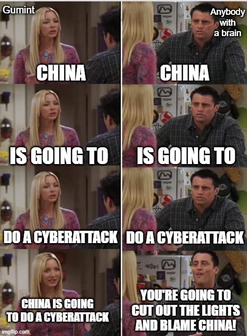 Who didn't see that coming a mile away | Gumint; Anybody with a brain; CHINA; CHINA; IS GOING TO; IS GOING TO; DO A CYBERATTACK; DO A CYBERATTACK; YOU'RE GOING TO CUT OUT THE LIGHTS AND BLAME CHINA! CHINA IS GOING TO DO A CYBERATTACK | image tagged in phoebe joey | made w/ Imgflip meme maker