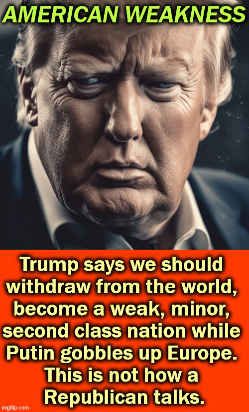 Isolationism never works. | AMERICAN WEAKNESS; Trump says we should 
withdraw from the world, 
become a weak, minor, 
second class nation while 
Putin gobbles up Europe. 
This is not how a 
Republican talks. | image tagged in trump,isolation,america,weak,russia,strong | made w/ Imgflip meme maker