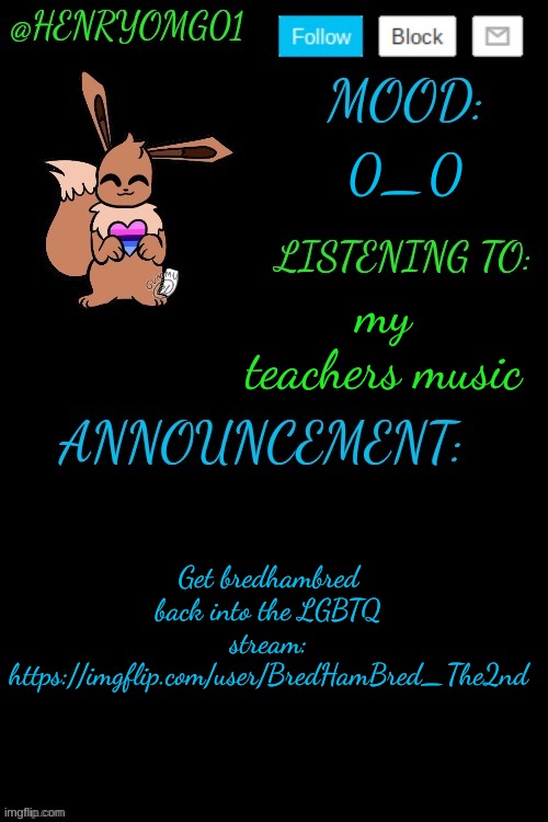 https://imgflip.com/user/BredHamBred_The2nd | 0_0; my teachers music; Get bredhambred back into the LGBTQ stream: https://imgflip.com/user/BredHamBred_The2nd | image tagged in henry's announcement temp 4 0 | made w/ Imgflip meme maker