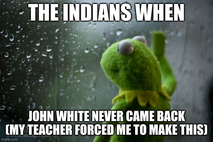 kermit window | THE INDIANS WHEN; JOHN WHITE NEVER CAME BACK (MY TEACHER FORCED ME TO MAKE THIS) | image tagged in kermit window,school,life sucks | made w/ Imgflip meme maker