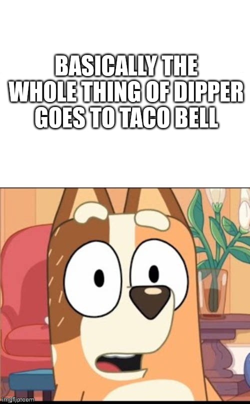 Yeah that's true. | BASICALLY THE WHOLE THING OF DIPPER GOES TO TACO BELL | image tagged in bluey,gravityfalls | made w/ Imgflip meme maker