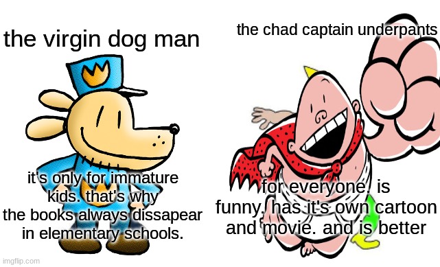 Virgin vs Chad | the chad captain underpants; the virgin dog man; for everyone. is funny. has it's own cartoon and movie. and is better; it's only for immature kids. that's why the books always dissapear in elementary schools. | image tagged in virgin vs chad | made w/ Imgflip meme maker