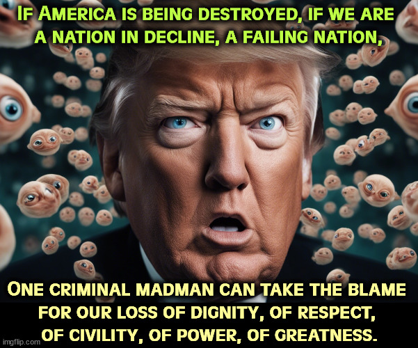 Before Trump, we managed to get through the day without death threats. | If America is being destroyed, if we are 
a nation in decline, a failing nation, One criminal madman can take the blame 
for our loss of dignity, of respect, 
of civility, of power, of greatness. | image tagged in trump,criminal,madness,maga,death threats | made w/ Imgflip meme maker