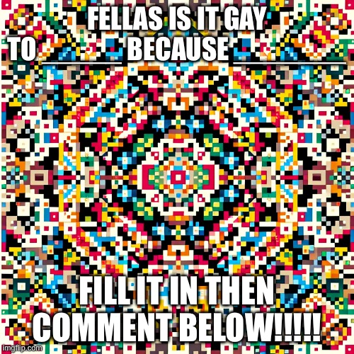 Fill in the blank | FELLAS IS IT GAY TO _____ BECAUSE _______; FILL IT IN THEN COMMENT BELOW!!!!! | image tagged in get to know fill in the blank | made w/ Imgflip meme maker