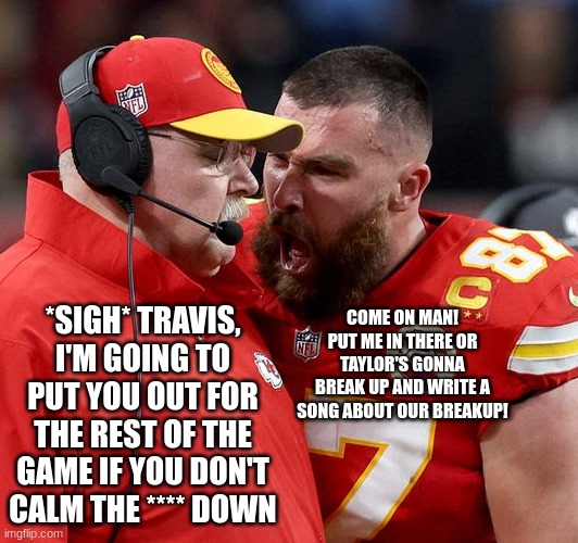 Fr tho | *SIGH* TRAVIS, I'M GOING TO PUT YOU OUT FOR THE REST OF THE GAME IF YOU DON'T CALM THE **** DOWN; COME ON MAN! PUT ME IN THERE OR TAYLOR'S GONNA BREAK UP AND WRITE A SONG ABOUT OUR BREAKUP! | image tagged in travis kelce screaming | made w/ Imgflip meme maker