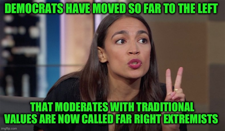 alexandria ocasio-cortez | DEMOCRATS HAVE MOVED SO FAR TO THE LEFT THAT MODERATES WITH TRADITIONAL VALUES ARE NOW CALLED FAR RIGHT EXTREMISTS | image tagged in alexandria ocasio-cortez | made w/ Imgflip meme maker