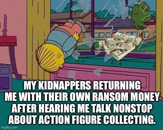 Ralph Action Figure | MY KIDNAPPERS RETURNING ME WITH THEIR OWN RANSOM MONEY AFTER HEARING ME TALK NONSTOP ABOUT ACTION FIGURE COLLECTING. | image tagged in simpsons jump through window,ralph wiggum,toys,kidnapping,collection | made w/ Imgflip meme maker