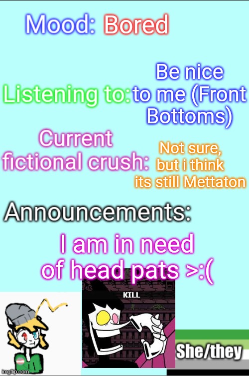 AAAAAAAAAAAAAAAAAAAAAAAAAAAAAAAAAAAA | Bored; Be nice to me (Front Bottoms); Not sure, but i think its still Mettaton; I am in need of head pats >:( | image tagged in bored,lgbtq,therian | made w/ Imgflip meme maker