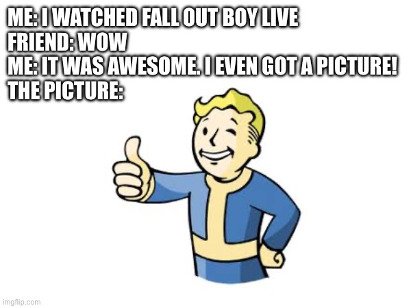 Fallout meme | ME: I WATCHED FALL OUT BOY LIVE
FRIEND: WOW
ME: IT WAS AWESOME. I EVEN GOT A PICTURE!
THE PICTURE: | image tagged in fallout,fall out boy | made w/ Imgflip meme maker