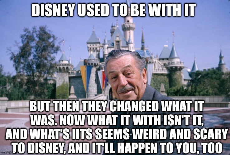 Walt Disney | DISNEY USED TO BE WITH IT; BUT THEN THEY CHANGED WHAT IT WAS. NOW WHAT IT WITH ISN'T IT, AND WHAT'S IITS SEEMS WEIRD AND SCARY TO DISNEY, AND IT'LL HAPPEN TO YOU, TOO | image tagged in walt disney,disney channel | made w/ Imgflip meme maker
