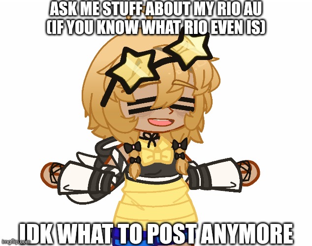 i might get posting ideas sooner or later idk | ASK ME STUFF ABOUT MY RIO AU
(IF YOU KNOW WHAT RIO EVEN IS); IDK WHAT TO POST ANYMORE | image tagged in rio,au | made w/ Imgflip meme maker