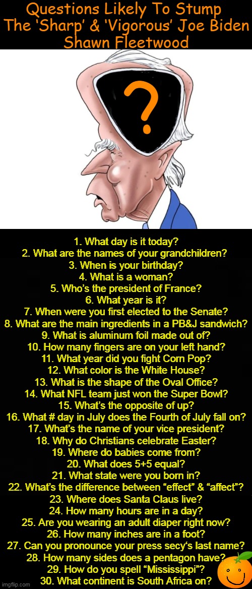 Feel free to add your own question for Joe... | Questions Likely To Stump 
The ‘Sharp’ & ‘Vigorous’ Joe Biden
Shawn Fleetwood; ? 1. What day is it today?

2. What are the names of your grandchildren? 

3. When is your birthday?

4. What is a woman?

5. Who’s the president of France?

6. What year is it?

7. When were you first elected to the Senate?

8. What are the main ingredients in a PB&J sandwich?

9. What is aluminum foil made out of?

10. How many fingers are on your left hand?

11. What year did you fight Corn Pop?

12. What color is the White House?

13. What is the shape of the Oval Office?

14. What NFL team just won the Super Bowl?

15. What’s the opposite of up?

16. What # day in July does the Fourth of July fall on?

17. What’s the name of your vice president?

18. Why do Christians celebrate Easter?

19. Where do babies come from?

20. What does 5+5 equal?

21. What state were you born in?

22. What’s the difference between “effect” & “affect”?

23. Where does Santa Claus live?

24. How many hours are in a day?

25. Are you wearing an adult diaper right now?

26. How many inches are in a foot?

27. Can you pronounce your press secy‘s last name?

28. How many sides does a pentagon have?

29. How do you spell “Mississippi”?

30. What continent is South Africa on? | image tagged in political humor,joe biden,dementia,alternate reality,upside down,media and liars say joe is normal and a great potus | made w/ Imgflip meme maker