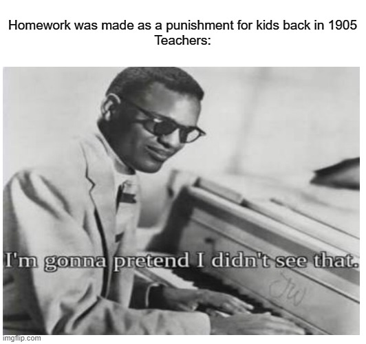 an all daily thing | Homework was made as a punishment for kids back in 1905
Teachers: | image tagged in memes,funny,im gonna pretend i didnt see that | made w/ Imgflip meme maker
