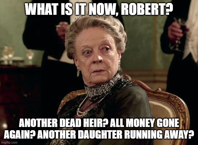 Maggie Smith Downton Abbey | WHAT IS IT NOW, ROBERT? ANOTHER DEAD HEIR? ALL MONEY GONE AGAIN? ANOTHER DAUGHTER RUNNING AWAY? | image tagged in maggie smith downton abbey | made w/ Imgflip meme maker