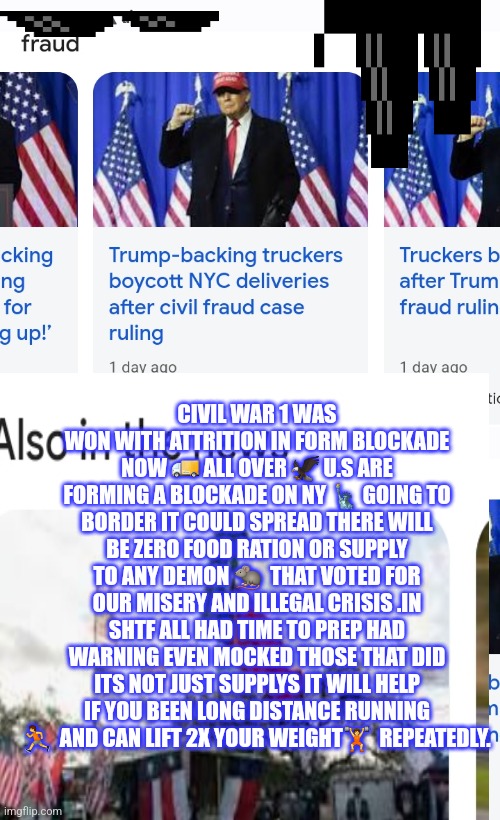 New York trucker boycott | CIVIL WAR 1 WAS WON WITH ATTRITION IN FORM BLOCKADE NOW 🚚 ALL OVER 🦅 U.S ARE FORMING A BLOCKADE ON NY 🗽 GOING TO BORDER IT COULD SPREAD THERE WILL BE ZERO FOOD RATION OR SUPPLY TO ANY DEMON 🐀  THAT VOTED FOR OUR MISERY AND ILLEGAL CRISIS .IN SHTF ALL HAD TIME TO PREP HAD WARNING EVEN MOCKED THOSE THAT DID ITS NOT JUST SUPPLYS IT WILL HELP IF YOU BEEN LONG DISTANCE RUNNING 🏃  AND CAN LIFT 2X YOUR WEIGHT🏋  REPEATEDLY. | image tagged in funny memes,nyc,trucker | made w/ Imgflip meme maker