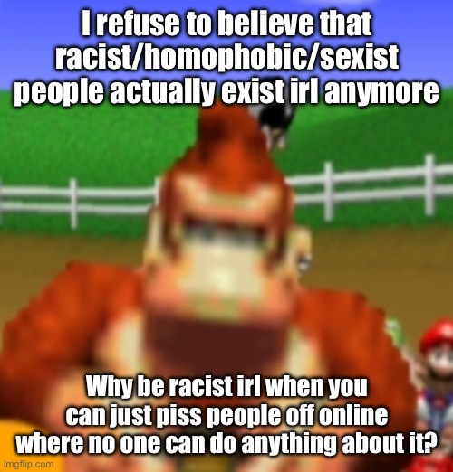 donkey kong | I refuse to believe that racist/homophobic/sexist people actually exist irl anymore; Why be racist irl when you can just piss people off online where no one can do anything about it? | image tagged in donkey kong | made w/ Imgflip meme maker