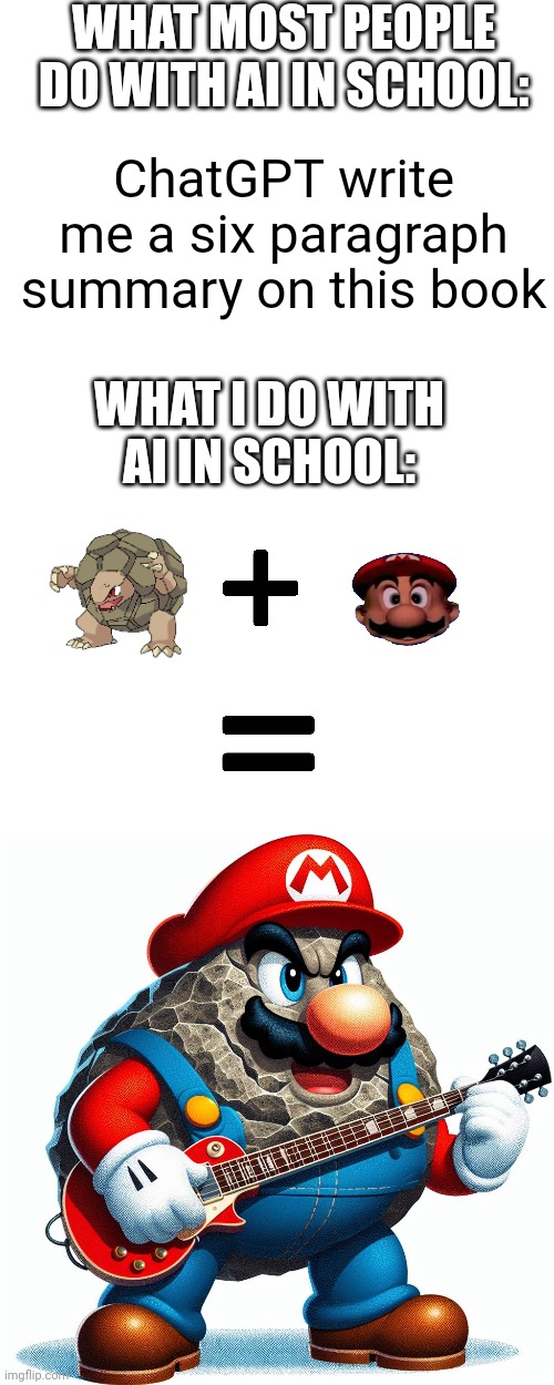 Seriously I genuinely just generated this at like 1:10 during the school day | WHAT MOST PEOPLE DO WITH AI IN SCHOOL:; ChatGPT write me a six paragraph summary on this book; WHAT I DO WITH AI IN SCHOOL: | image tagged in ai,mario,pokemon,memes | made w/ Imgflip meme maker
