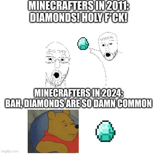 idk diamonds no longer feel rare | MINECRAFTERS IN 2011:
DIAMONDS! HOLY F*CK! MINECRAFTERS IN 2024:
BAH, DIAMONDS ARE SO DAMN COMMON | image tagged in minecraft,minecraft memes | made w/ Imgflip meme maker