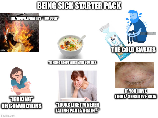 Being sick starter pack | BEING SICK STARTER PACK; THE SHOWER/BATH IS "TOO COLD"; THE COLD SWEATS; THINKING ABOUT WHAT MADE YOU SICK; IF YOU HAVE LIGHT/ SENSITIVE SKIN; "JERKING" OR CONVULTIONS; "LOOKS LIKE I'M NEVER EATING PASTA AGAIN..." | image tagged in being sick starter pack | made w/ Imgflip meme maker