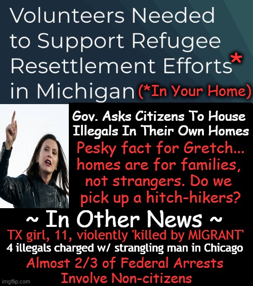 Sugar Coating is Good on Cereal. We Must Address FACTS & Not Info From the ‘Office of Global Michigan' | *; (*In Your Home); Gov. Asks Citizens To House 
Illegals In Their Own Homes; Pesky fact for Gretch...
homes are for families, 
not strangers. Do we 
pick up a hitch-hikers? ~ In Other News ~; TX girl, 11, violently 'killed by MIGRANT'; 4 illegals charged w/ strangling man in Chicago; Almost 2/3 of Federal Arrests 
Involve Non-citizens | image tagged in michigan,illegal immigration,refugees,illegals,let me guess your home,political humor | made w/ Imgflip meme maker