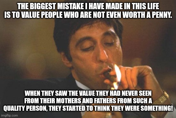 I probably sound like a lot of ego and narcissism here but no, this is just facts. | THE BIGGEST MISTAKE I HAVE MADE IN THIS LIFE IS TO VALUE PEOPLE WHO ARE NOT EVEN WORTH A PENNY. WHEN THEY SAW THE VALUE THEY HAD NEVER SEEN FROM THEIR MOTHERS AND FATHERS FROM SUCH A QUALITY PERSON, THEY STARTED TO THINK THEY WERE SOMETHING! | image tagged in scarface serious | made w/ Imgflip meme maker