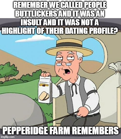 Remember when we called people | REMEMBER WE CALLED PEOPLE BUTTLICKERS AND IT WAS AN INSULT AND IT WAS NOT A HIGHLIGHT OF THEIR DATING PROFILE? PEPPERIDGE FARM REMEMBERS | image tagged in memes,pepperidge farm remembers,insult,butt,dating profile,lick | made w/ Imgflip meme maker