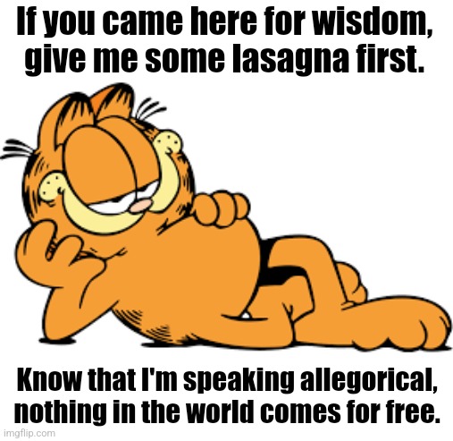Garfield...? | If you came here for wisdom, give me some lasagna first. Know that I'm speaking allegorical, nothing in the world comes for free. | image tagged in garfield,comics/cartoons,comics,cats,memes | made w/ Imgflip meme maker