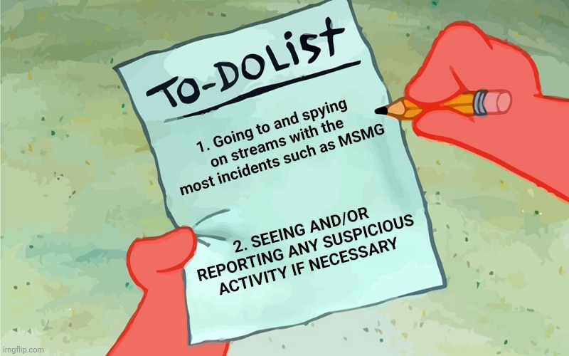 My trooper list of activities so far | 1. Going to and spying on streams with the most incidents such as MSMG; 2. SEEING AND/OR REPORTING ANY SUSPICIOUS ACTIVITY IF NECESSARY | image tagged in patrick to do list actually blank | made w/ Imgflip meme maker