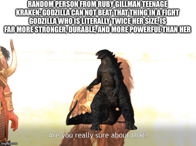 They just had to roast my boy (also today I just watched the movie and thought it was good) | RANDOM PERSON FROM RUBY GILLMAN TEENAGE KRAKEN: GODZILLA CAN NOT BEAT THAT THING IN A FIGHT
GODZILLA WHO IS LITERALLY TWICE HER SIZE, IS FAR MORE STRONGER, DURABLE, AND MORE POWERFUL THAN HER | image tagged in are you really sure about that,godzilla | made w/ Imgflip meme maker